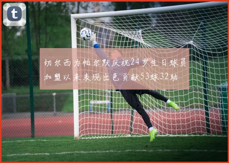 切尔西为帕尔默庆祝24岁生日球员加盟以来表现出色贡献53球32助