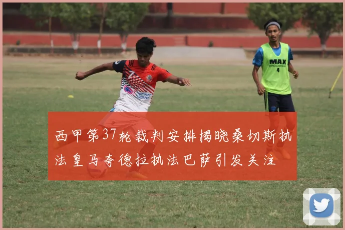 西甲第37轮裁判安排揭晓桑切斯执法皇马夸德拉执法巴萨引发关注