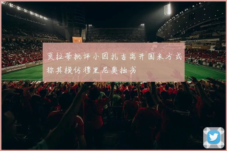 莫拉蒂批评小因扎吉离开国米方式称其模仿穆里尼奥拙劣