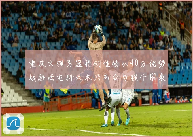 重庆文理男篮再创佳绩以40分优势战胜西电科大木乃布合与程千曜表现出色
