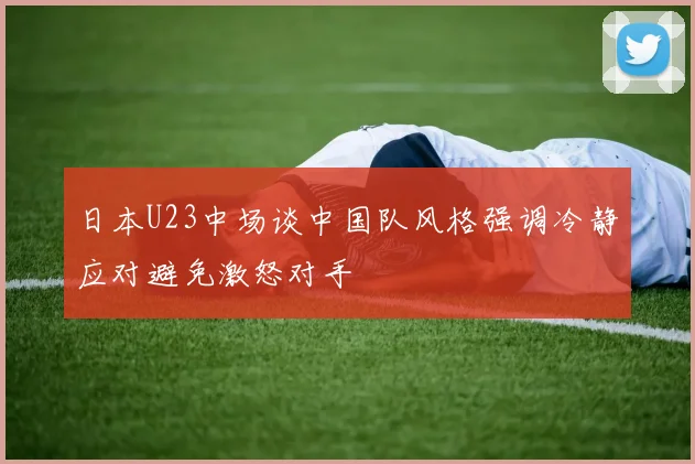 日本U23中场谈中国队风格强调冷静应对避免激怒对手