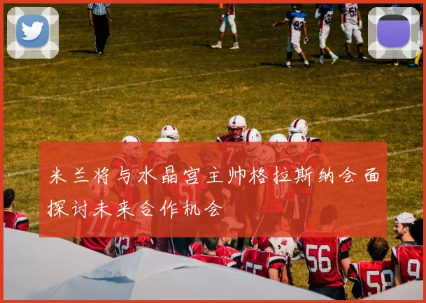 米兰将与水晶宫主帅格拉斯纳会面探讨未来合作机会