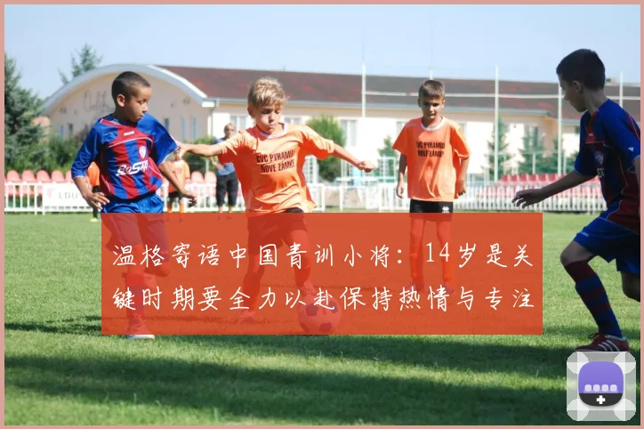 温格寄语中国青训小将：14岁是关键时期要全力以赴保持热情与专注
