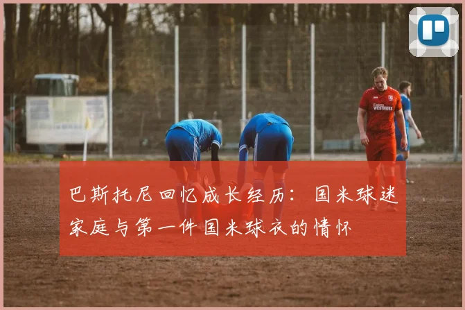 巴斯托尼回忆成长经历：国米球迷家庭与第一件国米球衣的情怀