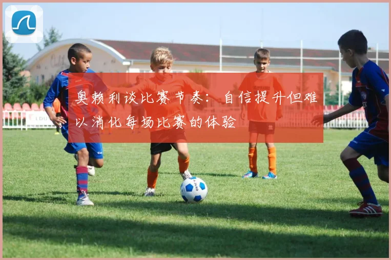 奥赖利谈比赛节奏：自信提升但难以消化每场比赛的体验
