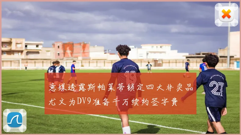 意媒透露斯帕莱蒂锁定四大非卖品尤文为DV9准备千万续约签字费