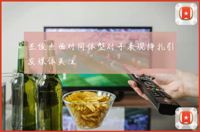 王俊杰面对同体型对手表现挣扎引发媒体关注