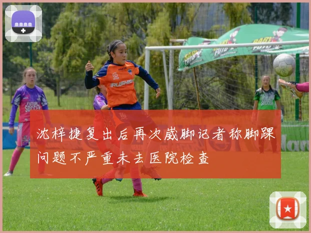 沈梓捷复出后再次崴脚记者称脚踝问题不严重未去医院检查