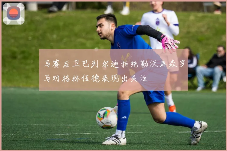 马赛后卫巴列尔迪拒绝勒沃库森罗马对格林伍德表现出关注
