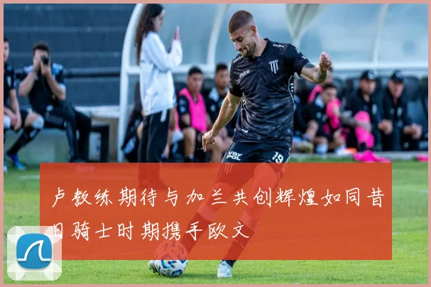 卢教练期待与加兰共创辉煌如同昔日骑士时期携手欧文