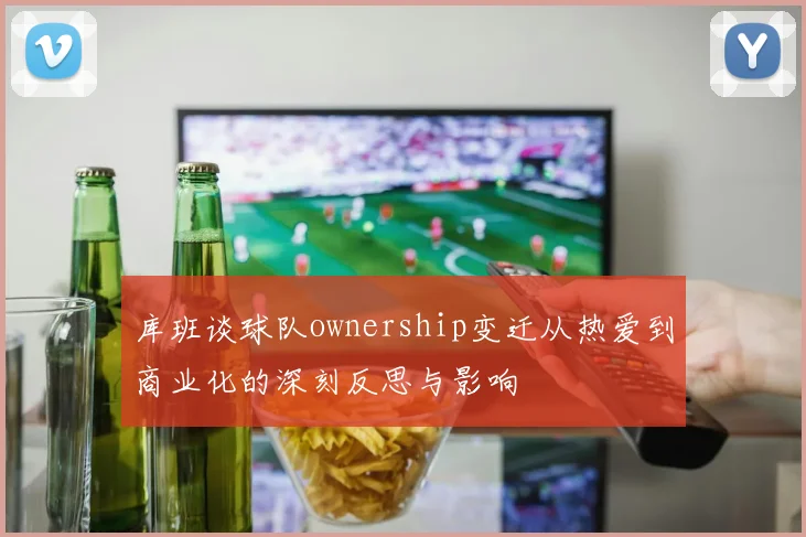 库班谈球队ownership变迁从热爱到商业化的深刻反思与影响