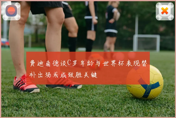 费迪南德谈C罗年龄与世界杯表现替补出场或成致胜关键