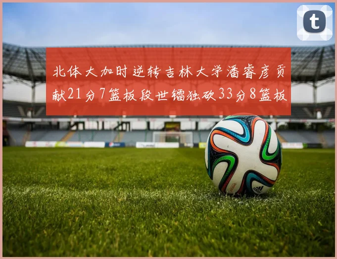 北体大加时逆转吉林大学潘睿彦贡献21分7篮板段世镭独砍33分8篮板表现抢眼